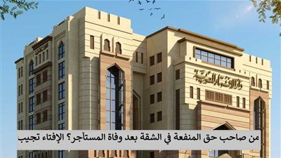 من صاحب حق المنفعة في الشقة بعد وفاة المستأجر؟ الإفتاء تجيب