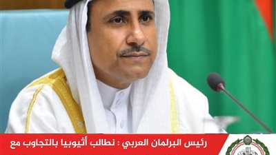 البرلمان العربي: نطالب أثيوبيا بالتجاوب مع الجهود الإقليمية والدولية الجارية للتوصل لاتفاق قانوني